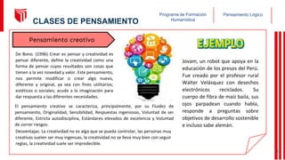 Pensamiento Lógico
Programa de Formación
Humanística
Jovam, un robot que apoya en la
educación de los presos del Perú.
Fue creado por el profesor rural
Walter Velásquez con desechos
electrónicos reciclados. Su
cuerpo de fibra de maíz baila, sus
ojos parpadean cuando habla,
responde a preguntas sobre
objetivos de desarrollo sostenible
e incluso sabe alemán.
De Bono. (1996) Crear es pensar y creatividad es
pensar diferente, define la creatividad como una
forma de pensar cuyos resultados son cosas que
tienen a la vez novedad y valor. Este pensamiento,
nos permite modificar o crear algo nuevo,
diferente y original, ya sea con fines utilitarios,
estéticos o sociales; acude a la imaginación para
dar respuesta a las diferentes necesidades.
Pensamiento creativo
El pensamiento creativo se caracteriza, principalmente, por su Fluidez de
pensamiento, Originalidad, Sensibilidad, Respuestas ingeniosas, Voluntad de ser
diferente, Estricta autodisciplina, Estándares elevados de excelencia y Voluntad
de correr riesgos.
Desventajas: La creatividad no es algo que se pueda controlar, las personas muy
creativas suelen ser muy ingenuas, la creatividad no se lleva muy bien con seguir
reglas, la creatividad suele ser impredecible.
15
CLASES DE PENSAMIENTO
 
