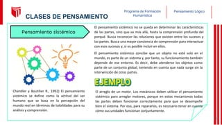 Pensamiento Lógico
Programa de Formación
Humanística
El pensamiento sistémico no se queda en determinar las características
de las partes, sino que va más allá, hasta la comprensión profunda del
porqué. Busca reconocer las relaciones que existen entre los sucesos y
las partes. Busca una mayor conciencia de comprensión para interactuar
con esos sucesos y, si es posible incluir en ellos.
El pensamiento sistémico concibe que un objeto no esté solo en el
mundo, es parte de un sistema y, por tanto, su funcionamiento también
depende de ese entorno. Es decir, debe atenderse los objetos como
parte de un conjunto global, teniendo en cuenta que nada surge sin la
intervención de otras partes.
El arreglo de un motor. Los mecánicos deben utilizar el pensamiento
sistémico para arreglar motores, porque en estos mecanismos todas
las partes deben funcionar correctamente para que se desempeñe
bien el sistema. Por eso, para repararlos, es necesario tener en cuenta
cómo sus unidades funcionan conjuntamente.
Chandler y Boutilier R., 1992) El pensamiento
sistémico se define como la actitud del ser
humano que se basa en la percepción del
mundo real en términos de totalidades para su
análisis y comprensión.
Pensamiento sistémico
16
CLASES DE PENSAMIENTO
 