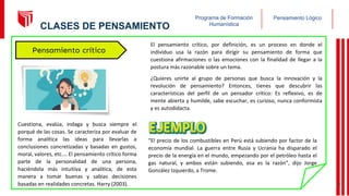 Pensamiento Lógico
Programa de Formación
Humanística
El pensamiento crítico, por definición, es un proceso en donde el
individuo usa la razón para dirigir su pensamiento de forma que
cuestiona afirmaciones o las emociones con la finalidad de llegar a la
postura más razonable sobre un tema.
¿Quieres unirte al grupo de personas que busca la innovación y la
revolución de pensamiento? Entonces, tienes que descubrir las
características del perfil de un pensador crítico: Es reflexivo, es de
mente abierta y humilde, sabe escuchar, es curioso, nunca conformista
y es autodidacta.
“El precio de los combustibles en Perú está subiendo por factor de la
economía mundial. La guerra entre Rusia y Ucrania ha disparado el
precio de la energía en el mundo, empezando por el petróleo hasta el
gas natural, y ambos están subiendo, esa es la razón”, dijo Jorge
González Izquierdo, a Trome.
Cuestiona, evalúa, indaga y busca siempre el
porqué de las cosas. Se caracteriza por evaluar de
forma analítica las ideas para llevarlas a
conclusiones concretizadas y basadas en gustos,
moral, valores, etc.… El pensamiento crítico forma
parte de la personalidad de una persona,
haciéndola más intuitiva y analítica, de esta
manera a tomar buenas y sabias decisiones
basadas en realidades concretas. Harry (2003).
Pensamiento crítico
17
CLASES DE PENSAMIENTO
 