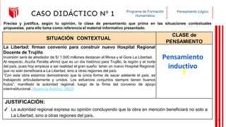 Pensamiento Lógico
Programa de Formación
Humanística
CASO DIDÁCTICO Nº 1
SITUACIÓN CONTEXTUAL
CLASE de
PENSAMIENTO
La Libertad: firman convenio para construir nuevo Hospital Regional
Docente de Trujillo
Inversión será de alrededor de S/ 1,500 millones destacan el Minsa y el Gore La Libertad.
Al respecto, Acuña Peralta afirmó que es un día histórico para Trujillo, la región y el norte
del país, pues hoy empieza a ser realidad el gran sueño: tener un nuevo Hospital Regional,
que no solo beneficiará a La Libertad, sino a otras regiones del país.
“Con esta obra estamos demostrando que la única forma de sacar adelante el país, es
trabajando articuladamente y unidos. Los esfuerzos conjuntos siempre tienen buenos
frutos”, manifestó la autoridad regional, luego de la firma del convenio de apoyo
interinstitucional. (Agencia Andina, 2023)
JUSTIFICACIÓN:
Precisa y justifica, según tu opinión, la clase de pensamiento que prima en las situaciones contextuales
propuestas; para ello toma como referencia el material informativo presentado.
Pensamiento
inductivo
✔ La autoridad regional expresa su opinión concluyendo que la obra en mención beneficiará no solo a
La Libertad, sino a otras regiones del país.
19
 