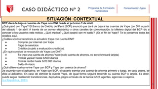 Pensamiento Lógico
Programa de Formación
Humanística
CASO DIDÁCTICO Nº 2
SITUACIÓN CONTEXTUAL
BCP dará de baja a cuentas de Yape con DNI desde el próximo 1 de abril
¿Qué pasó con Yape? El Banco de Crédito del Perú (BCP) anunció que dará de baja a las cuentas de Yape con DNI a partir
del sábado 1 de abril. A través de un correo electrónico y otros canales de comunicación, la billetera digital del BCP dio a
conocer a los usuarios esta noticia. ¿Qué implica? ¿Qué pasará con mi saldo? ¿Es el fin de Yape? Te lo contamos todos los
detalles aquí.
¿Cuáles son los beneficios si actualizo Yape con cuenta DNI?
● Comprar por internet con Yape
● Pago de servicios
● Créditos (sujeto a evaluación crediticia).
¿En qué consiste la renovación de Yape con DNI?
● Te crea una cuenta de ahorros Yape (solo cuenta de ahorros, no se te brindará tarjeta)
● Podrás yapear hasta S/500 diarios
● Podrás recibir hasta S/20.000 diarios
● Saldo ilimitado
¿Qué diferencia hay entre Yape con BCP y Yape con cuenta de ahorro?
De acuerdo con el aplicativo, en Yape con BCP, el usuario tramita una cuenta de ahorros primero y luego, en caso desee, se
afilia al aplicativo. En caso de eliminar la cuenta Yape, de igual forma seguirá teniendo su cuenta BCP o tarjeta. Es decir,
puede seguir realizando transferencias, depósitos, pagos a través de la banca móvil, agentes, agencias o cajeros.
(La República, 2023)
20
 