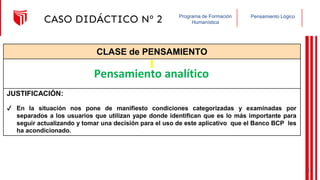 Pensamiento Lógico
Programa de Formación
Humanística
CASO DIDÁCTICO Nº 2
CLASE de PENSAMIENTO
JUSTIFICACIÓN:
Pensamiento analítico
✔ En la situación nos pone de manifiesto condiciones categorizadas y examinadas por
separados a los usuarios que utilizan yape donde identifican que es lo más importante para
seguir actualizando y tomar una decisión para el uso de este aplicativo que el Banco BCP les
ha acondicionado.
21
 