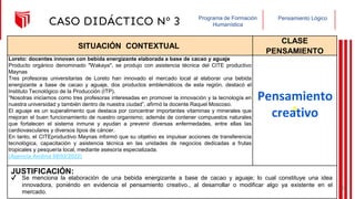 Pensamiento Lógico
Programa de Formación
Humanística
CASO DIDÁCTICO Nº 3
SITUACIÓN CONTEXTUAL
CLASE
PENSAMIENTO
Loreto: docentes innovan con bebida energizante elaborada a base de cacao y aguaje
Producto orgánico denominado "Wakaya", se produjo con asistencia técnica del CITE productivo
Maynas
Tres profesoras universitarias de Loreto han innovado el mercado local al elaborar una bebida
energizante a base de cacao y aguaje, dos productos emblemáticos de esta región, destacó el
Instituto Tecnológico de la Producción (ITP).
“Nosotras iniciamos como tres profesoras interesadas en promover la innovación y la tecnología en
nuestra universidad y también dentro de nuestra ciudad”, afirmó la docente Raquel Moscoso.
El aguaje es un superalimento que destaca por concentrar importantes vitaminas y minerales que
mejoran el buen funcionamiento de nuestro organismo; además de contener compuestos naturales
que fortalecen el sistema inmune y ayudan a prevenir diversas enfermedades, entre ellas las
cardiovasculares y diversos tipos de cáncer.
En tanto, el CITEproductivo Maynas informó que su objetivo es impulsar acciones de transferencia
tecnológica, capacitación y asistencia técnica en las unidades de negocios dedicadas a frutas
tropicales y pesquería local, mediante asesoría especializada.
(Agencia Andina 08/02/2022)
JUSTIFICACIÓN:
Pensamiento
creativo
✔ Se menciona la elaboración de una bebida energizante a base de cacao y aguaje; lo cual constituye una idea
innovadora, poniéndo en evidencia el pensamiento creativo., al desarrollar o modificar algo ya existente en el
mercado.
22
 