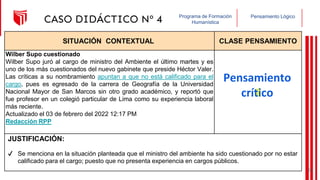 Pensamiento Lógico
Programa de Formación
Humanística
CASO DIDÁCTICO Nº 4
SITUACIÓN CONTEXTUAL CLASE PENSAMIENTO
Wilber Supo cuestionado
Wilber Supo juró al cargo de ministro del Ambiente el último martes y es
uno de los más cuestionados del nuevo gabinete que preside Héctor Valer.
Las críticas a su nombramiento apuntan a que no está calificado para el
cargo, pues es egresado de la carrera de Geografía de la Universidad
Nacional Mayor de San Marcos sin otro grado académico, y reportó que
fue profesor en un colegió particular de Lima como su experiencia laboral
más reciente.
Actualizado el 03 de febrero del 2022 12:17 PM
Redacción RPP
JUSTIFICACIÓN:
Pensamiento
crítico
✔ Se menciona en la situación planteada que el ministro del ambiente ha sido cuestionado por no estar
calificado para el cargo; puesto que no presenta experiencia en cargos públicos.
23
 