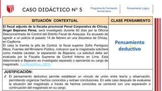 Pensamiento Lógico
Programa de Formación
Humanística
CASO DIDÁCTICO Nº 5
SITUACIÓN CONTEXTUAL CLASE PENSAMIENTO
El fiscal adjunto de la fiscalía provincial Penal Corporativa de Chivay,
Ángel Bejarano Pérez, será investigado durante 60 días por la Oficina
Desconcentrada de Control del Distrito Fiscal de Arequipa. Es acusado de
agredir a un policía el pasado 14 de febrero en una discoteca de Chivay,
en Caylloma.
El caso lo tramita la jefa de Control, la fiscal superior Sofía Pantigozo
Meza. Fuentes del Ministerio Público, indicaron que la magistrada solicitará
como medida cautelar, la separación de Bejarano. La solicitud debe ser
evaluada por la Fiscalía Suprema de Control Interno en Lima. Esta
determinará si Bejarano es investigado separado o ejerciendo su cargo de
magistrado. (La República, 2023)
JUSTIFICACIÓN:
Pensamiento
deductivo
✔ El pensamiento deductivo permite establecer un vínculo de unión entre teoría y observación,
permitiendo organizar hechos conocidos y extraer conclusiones. En este caso después de evaluarse
la situación del magistrado a través de hechos conocidos se concluirá con una separación o
continuación del magistrado en su cargo.
24
 