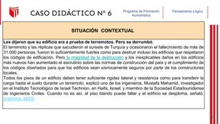 Pensamiento Lógico
Programa de Formación
Humanística
CASO DIDÁCTICO Nº 6
SITUACIÓN CONTEXTUAL
Les dijeron que su edificio era a prueba de terremotos. Pero se derrumbó.
El terremoto y las réplicas que sacudieron el sureste de Turquía y ocasionaron el fallecimiento de más de
31.000 personas, fueron lo suficientemente fuertes como para destruir incluso los edificios que respetaron
los códigos de edificación. Pero la magnitud de la destrucción y los inexplicables daños en los edificios
más nuevos han aumentado el escrutinio sobre las normas de construcción del país y el cumplimiento de
los códigos diseñados para que los edificios sean sísmicamente seguros por parte de los constructores
locales.
Todos los pisos de un edificio deben tener suficiente rigidez lateral y resistencia como para transferir la
carga hasta el suelo durante un terremoto, explicó uno de los ingenieros, Mustafa Mahamid, investigador
en el Instituto Tecnológico de Israel Technion, en Haifa, Israel, y miembro de la Sociedad Estadounidense
de Ingenieros Civiles. Cuando no es así, el piso blando puede fallar y el edificio se desploma, señaló.
(nytimes, 2023)
25
 