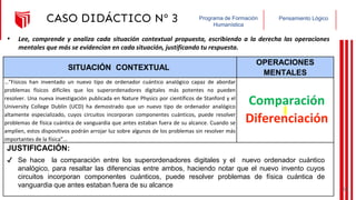 Pensamiento Lógico
Programa de Formación
Humanística
CASO DIDÁCTICO Nº 3
SITUACIÓN CONTEXTUAL
OPERACIONES
MENTALES
…“Físicos han inventado un nuevo tipo de ordenador cuántico analógico capaz de abordar
problemas físicos difíciles que los superordenadores digitales más potentes no pueden
resolver. Una nueva investigación publicada en Nature Physics por científicos de Stanford y el
University College Dublin (UCD) ha demostrado que un nuevo tipo de ordenador analógico
altamente especializado, cuyos circuitos incorporan componentes cuánticos, puede resolver
problemas de física cuántica de vanguardia que antes estaban fuera de su alcance. Cuando se
amplíen, estos dispositivos podrán arrojar luz sobre algunos de los problemas sin resolver más
importantes de la física”…
JUSTIFICACIÓN:
• Lee, comprende y analiza cada situación contextual propuesta, escribiendo a la derecha las operaciones
mentales que más se evidencian en cada situación, justificando tu respuesta.
Comparación
✔ Se hace la comparación entre los superordenadores digitales y el nuevo ordenador cuántico
analógico, para resaltar las diferencias entre ambos, haciendo notar que el nuevo invento cuyos
circuitos incorporan componentes cuánticos, puede resolver problemas de física cuántica de
vanguardia que antes estaban fuera de su alcance
Diferenciación
38
 