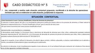 Pensamiento Lógico
Programa de Formación
Humanística
CASO DIDÁCTICO Nº 5
SITUACIÓN CONTEXTUAL
¿Cómo funcionará el nuevo “proceso Simplificado y Virtual de Pensiones de alimentos?
En atención al interés superior del niño y a la necesidad de administrar justifica de manera célere en los procesos de alimentos, el Poder Judicial ha
dispuesto la implementación de un “Proceso Simplificado y Virtual” para la atención de estos casos
¿De qué manera funcionará este nuevo proceso simplificado virtual?
PRESENTACIÓN Y CALIFICACIÓN DE LA DEMANDA
El demandante puede emplear i) el formulario físico o electrónico de demanda de alimentos para niñas, niños y adolescentes aprobado mediante
Resolución Administrativa N° 331-2018-CE-PJ, o ii) el formulario de demanda de aumento de pensión de alimentos para niñas, niños y adolescentes
aprobado mediante Resolución Administrativa N° 330-2018-CE-PJ.
Luego de la recepción, el juez calificará la demanda y de advertir alguna omisión o defecto subsanable, no declara inadmisibilidad sino la admisión a
trámite, concediendo al demandante el plazo razonable para la subsanación.
De admitirse la demanda, el juez inmediatamente expedirá el auto admisorio, en el cual señalará fecha para realización de la Audiencia Única dentro
de los 10 días siguientes a recibida la demanda
• Lee, comprende y analiza cada situación contextual propuesta, escribiendo a la derecha las operaciones
mentales que más se evidencian en cada situación, justificando tu respuesta.
40
 