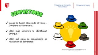 Pensamiento Lógico
Programa de Formación
Humanística
✔ Luego de haber observado el video…
Comparte tu comentario.
✔ ¿Con cuál sombrero te identificas?
¿Porqué?
✔ ¿Con qué clase de pensamiento se
relacionan los sombreros?
https://www.mentesliberadas.com/2020/08/05/tecnica-de-
los-6-sombreros-para-pensar/
8
 
