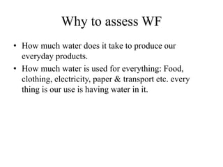 Why to assess WF
• How much water does it take to produce our
everyday products.
• How much water is used for everything: Food,
clothing, electricity, paper & transport etc. every
thing is our use is having water in it.
 