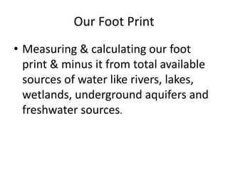 Our Foot Print
• Measuring & calculating our foot
print & minus it from total available
sources of water like rivers, lakes,
wetlands, underground aquifers and
freshwater sources.
 