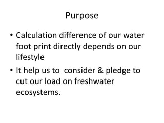 Purpose
• Calculation difference of our water
foot print directly depends on our
lifestyle
• It help us to consider & pledge to
cut our load on freshwater
ecosystems.
 