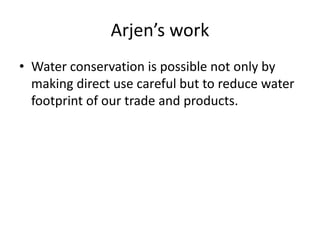 Arjen’s work
• Water conservation is possible not only by
making direct use careful but to reduce water
footprint of our trade and products.
 