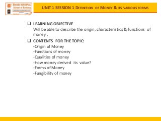 UNIT 1 SESSION 1 DEFINITION OF MONEY & ITS VARIOUS FORMS
 LEARNING OBJECTIVE
Will be able to describe the origin, characteristics & functions of
money ,
 CONTENTS FOR THE TOPIC:
-Origin of Money
-Functions of money
-Qualities of money
-How money derived its value?
-Forms of Money
-Fungibility of money
 