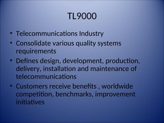 TL9000
• Telecommunications Industry
• Consolidate various quality systems
requirements
• Defines design, development, production,
delivery, installation and maintenance of
telecommunications
• Customers receive benefits , worldwide
competition, benchmarks, improvement
initiatives
 