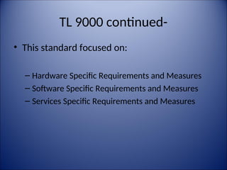 TL 9000 continued-
• This standard focused on:
– Hardware Specific Requirements and Measures
– Software Specific Requirements and Measures
– Services Specific Requirements and Measures
 