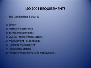 ISO 9001 REQUIREMENTS
• The standard has 8 clauses
1) Scope
2) Normative Reference
3) Terms and Definitions
4) Quality Management Systems
5) Management Responsibility
6) Resource Management
7) Product Realization
8) Measurement Analysis and Improvement
 