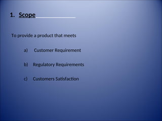 1. Scope
To provide a product that meets
a) Customer Requirement
b) Regulatory Requirements
c) Customers Satisfaction
 