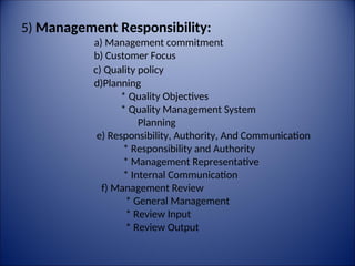 5) Management Responsibility:
a) Management commitment
b) Customer Focus
c) Quality policy
d)Planning
* Quality Objectives
* Quality Management System
Planning
e) Responsibility, Authority, And Communication
* Responsibility and Authority
* Management Representative
* Internal Communication
f) Management Review
* General Management
* Review Input
* Review Output
 
