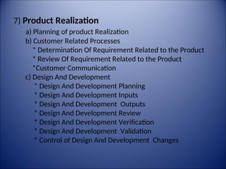 7) Product Realization
a) Planning of product Realization
b) Customer Related Processes
* Determination Of Requirement Related to the Product
* Review Of Requirement Related to the Product
*Customer Communication
c) Design And Development
* Design And Development Planning
* Design And Development Inputs
* Design And Development Outputs
* Design And Development Review
* Design And Development Verification
* Design And Development Validation
* Control of Design And Development Changes
 