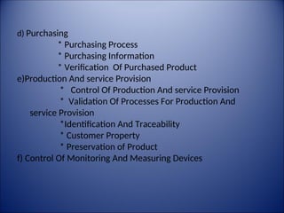 d) Purchasing
* Purchasing Process
* Purchasing Information
* Verification Of Purchased Product
e)Production And service Provision
* Control Of Production And service Provision
* Validation Of Processes For Production And
service Provision
*Identification And Traceability
* Customer Property
* Preservation of Product
f) Control Of Monitoring And Measuring Devices
 