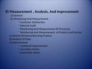 8) Measurement , Analysis, And Improvement
a) General
b) Monitoring And Measurement
* Customer Satisfaction
* Internal Audit
* Monitoring And Measurement Of Processes
* Monitoring And Measurement of Product and Service
c) Control Of Nonconforming Product
d) Analysis Of Data
e) Improvement
* continual improvement
* corrective Action
* preventive Action
 