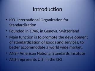 Introduction
• ISO- International Organization for
Standardization
• Founded in 1946, in Geneva, Switzerland
• Main function is to promote the development
of standardization of goods and services, to
better accommodate a world wide market.
• ANSI- American National Standards Institute
• ANSI represents U.S. in the ISO
 