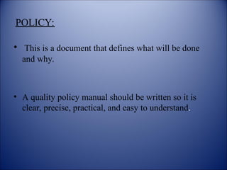 POLICY:
• This is a document that defines what will be done
and why.
• A quality policy manual should be written so it is
clear, precise, practical, and easy to understand.
 