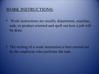 WORK INSTRUCTIONS:
• Work instructions are usually department, machine,
task, or product oriented and spell out how a job will
be done.
• The writing of a work instruction is best carried out
by the employee who performs the task.
 