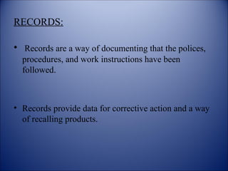 RECORDS:
• Records are a way of documenting that the polices,
procedures, and work instructions have been
followed.
• Records provide data for corrective action and a way
of recalling products.
 