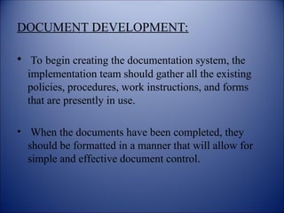 DOCUMENT DEVELOPMENT:
• To begin creating the documentation system, the
implementation team should gather all the existing
policies, procedures, work instructions, and forms
that are presently in use.
• When the documents have been completed, they
should be formatted in a manner that will allow for
simple and effective document control.
 