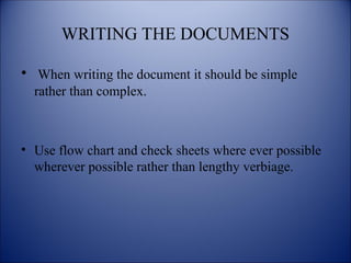 WRITING THE DOCUMENTS
• When writing the document it should be simple
rather than complex.
• Use flow chart and check sheets where ever possible
wherever possible rather than lengthy verbiage.
 