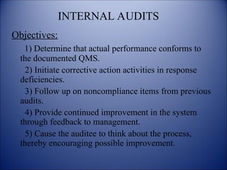 INTERNAL AUDITS
Objectives:
1) Determine that actual performance conforms to
the documented QMS.
2) Initiate corrective action activities in response
deficiencies.
3) Follow up on noncompliance items from previous
audits.
4) Provide continued improvement in the system
through feedback to management.
5) Cause the auditee to think about the process,
thereby encouraging possible improvement.
 