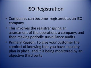 ISO Registration
• Companies can become registered as an ISO
company
• This involves the registrar giving an
assessment of the operations a company, and
then making periodic surveillance audits
• Primary Reason: To give your customer the
comfort of knowing that you have a quality
plan in place, and it is being monitored by an
objective third party
 