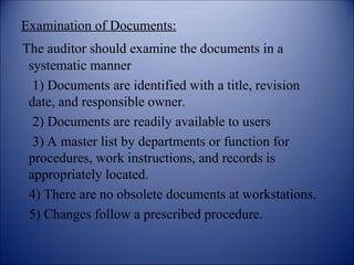 Examination of Documents:
The auditor should examine the documents in a
systematic manner
1) Documents are identified with a title, revision
date, and responsible owner.
2) Documents are readily available to users
3) A master list by departments or function for
procedures, work instructions, and records is
appropriately located.
4) There are no obsolete documents at workstations.
5) Changes follow a prescribed procedure.
 