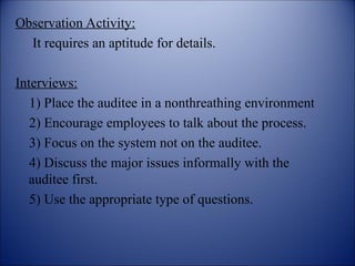 Observation Activity:
It requires an aptitude for details.
Interviews:
1) Place the auditee in a nonthreathing environment
2) Encourage employees to talk about the process.
3) Focus on the system not on the auditee.
4) Discuss the major issues informally with the
auditee first.
5) Use the appropriate type of questions.
 