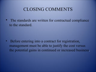 CLOSING COMMENTS
• The standards are written for contractual compliance
to the standard.
• Before entering into a contract for registration,
management must be able to justify the cost versus
the potential gains in continued or increased business.
 