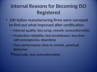 Internal Reasons for Becoming ISO
Registered
• 100 Italian manufacturing firms were surveyed
to find out what improved after certification.
– Internal quality: less scrap, rework, nonconformities
– Production reliability: less breakdowns, less time
with emergencies, downtime
– Time performance: time to market, punctual
deliveries
Externally: less nonconformities
 