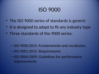 ISO 9000
• The ISO 9000 series of standards is generic
• It is designed to adapt to fit any industry type
• Three standards of the 9000 series:
– ISO 9000:2015- Fundamentals and vocabulary
– ISO 9001:2015- Requirements
– ISO 9004:2009- Guidelines for performance
improvements
 