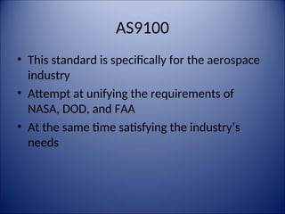 AS9100
• This standard is specifically for the aerospace
industry
• Attempt at unifying the requirements of
NASA, DOD, and FAA
• At the same time satisfying the industry’s
needs
 