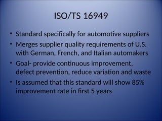 ISO/TS 16949
• Standard specifically for automotive suppliers
• Merges supplier quality requirements of U.S.
with German, French, and Italian automakers
• Goal- provide continuous improvement,
defect prevention, reduce variation and waste
• Is assumed that this standard will show 85%
improvement rate in first 5 years
 