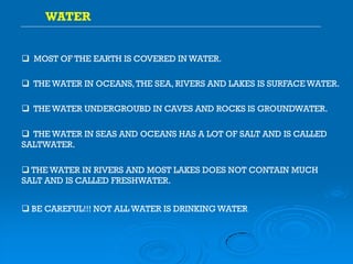 MOST OF THE EARTH IS COVERED IN WATER.
WATER
 THE WATER IN OCEANS,THE SEA, RIVERS AND LAKES IS SURFACEWATER.
 THE WATER UNDERGROUBD IN CAVES AND ROCKS IS GROUNDWATER.
 THE WATER IN SEAS AND OCEANS HAS A LOT OF SALT AND IS CALLED
SALTWATER.
 THE WATER IN RIVERS AND MOST LAKES DOES NOT CONTAIN MUCH
SALT AND IS CALLED FRESHWATER.
 BE CAREFUL!!! NOT ALL WATER IS DRINKING WATER
 
