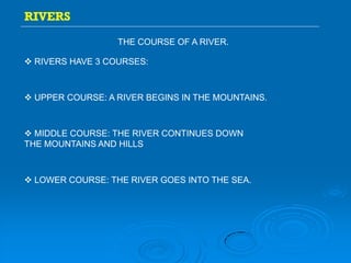 RIVERS
THE COURSE OF A RIVER.
 UPPER COURSE: A RIVER BEGINS IN THE MOUNTAINS.
 MIDDLE COURSE: THE RIVER CONTINUES DOWN
THE MOUNTAINS AND HILLS
 LOWER COURSE: THE RIVER GOES INTO THE SEA.
 RIVERS HAVE 3 COURSES:
 