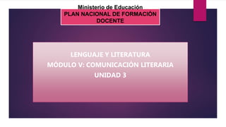Ministerio de Educación
PLAN NACIONAL DE FORMACIÓN
DOCENTE
LENGUAJE Y LITERATURA
MÓDULO V: COMUNICACIÓN LITERARIA
UNIDAD 3
 