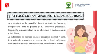 ¿POR QUÉ ES TAN IMPORTANTE EL AUTOESTIMA?
La autoestima es la necesidad básica de todo ser humano,
indispensable para el proceso y su desarrollo psicosocial.
Desempeña un papel clave en las elecciones y decisiones que
le dan forma.
La autoestima es esencial para el desarrollo normal y sano,
tiene valor de supervivencia, representa un logro individual,
producto de una labor perseverante de conocimiento interno.
 
