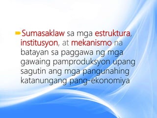 Sumasaklaw sa mga estruktura,
institusyon, at mekanismo na
batayan sa paggawa ng mga
gawaing pamproduksyon upang
sagutin ang mga pangunahing
katanungang pang-ekonomiya
 