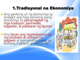 1.Tradisyonal na Ekonomiya
Ang ganitong uri ng ekonomiya ay
sinsagot ang mga suliraning pang-
ekonomiya sa pamamagitan ng
mga tradisyon, paniniwala,
kagawian, at patakaran ng lipunan
Ang lipuan ang nagdedesisyon sa
mg produkto at serbisyo na
gagawin at ipamamahagibatay sa
kanilang tradisyon at kinagawian
 