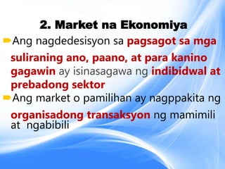 2. Market na Ekonomiya
Ang nagdedesisyon sa pagsagot sa mga
suliraning ano, paano, at para kanino
gagawin ay isinasagawa ng indibidwal at
prebadong sektor
Ang market o pamilihan ay nagppakita ng
organisadong transaksyon ng mamimili
at ngabibili
 