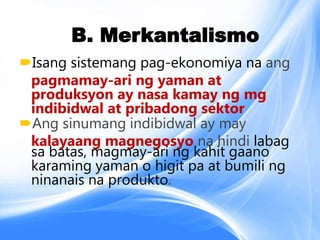 B. Merkantalismo
Isang sistemang pag-ekonomiya na ang
pagmamay-ari ng yaman at
produksyon ay nasa kamay ng mg
indibidwal at pribadong sektor
Ang sinumang indibidwal ay may
kalayaang magnegosyo na hindi labag
sa batas, magmay-ari ng kahit gaano
karaming yaman o higit pa at bumili ng
ninanais na produkto.
 