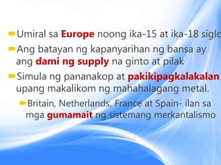 Umiral sa Europe noong ika-15 at ika-18 siglo
Ang batayan ng kapanyarihan ng bansa ay
ang dami ng supply na ginto at pilak
Simula ng pananakop at pakikipagkalakalan
upang makalikom ng mahahalagang metal.
Britain, Netherlands, France at Spain- ilan sa
mga gumamait ng sistemang merkantalismo
 